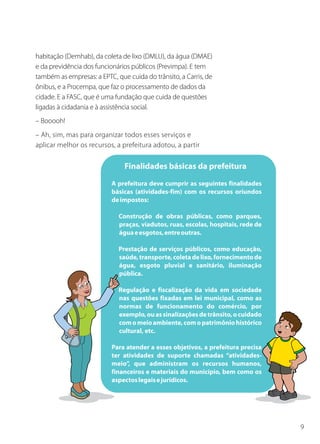9
habitação (Demhab), da coleta de lixo (DMLU), da água (DMAE)
e da previdência dos funcionários públicos (Previmpa). E tem
também as empresas: a EPTC, que cuida do trânsito, a Carris, de
ônibus, e a Procempa, que faz o processamento de dados da
cidade. E a FASC, que é uma fundação que cuida de questões
ligadas à cidadania e à assistência social.
– Booooh!
– Ah, sim, mas para organizar todos esses serviços e
aplicar melhor os recursos, a prefeitura adotou, a partir
 