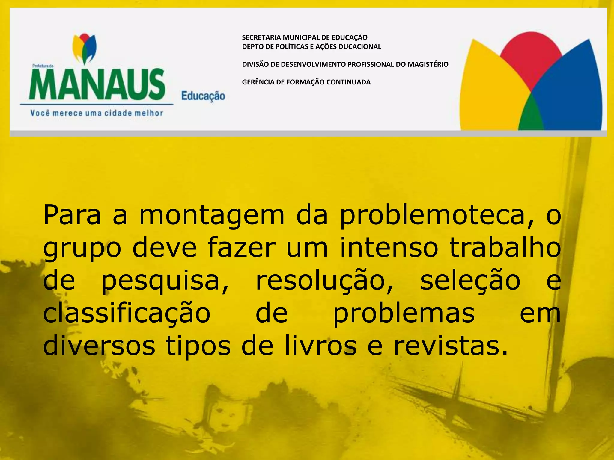 SECRETARIA MUNICIPAL DE EDUCAÇÃO
              DEPTO DE POLÍTICAS E AÇÕES DUCACIONAL

              DIVISÃO DE DESENVOLVIMENTO PROFISSIONAL DO MAGISTÉRIO

              GERÊNCIA DE FORMAÇÃO CONTINUADA




Para a montagem da problemoteca, o
grupo deve fazer um intenso trabalho
de pesquisa, resolução, seleção e
classificação   de    problemas      em
diversos tipos de livros e revistas.
 