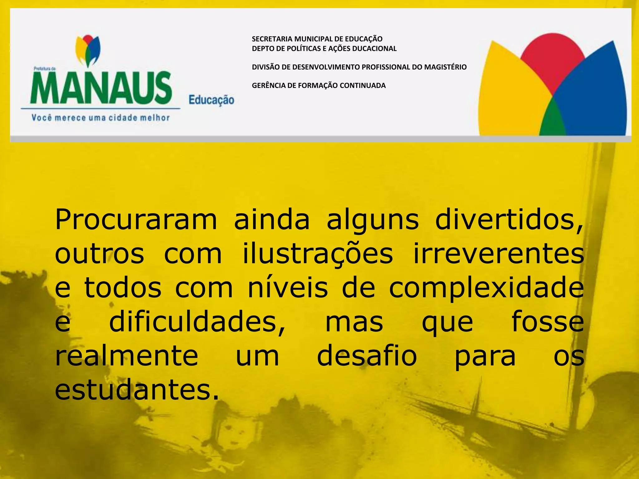 SECRETARIA MUNICIPAL DE EDUCAÇÃO
             DEPTO DE POLÍTICAS E AÇÕES DUCACIONAL

             DIVISÃO DE DESENVOLVIMENTO PROFISSIONAL DO MAGISTÉRIO

             GERÊNCIA DE FORMAÇÃO CONTINUADA




Procuraram ainda alguns divertidos,
outros com ilustrações irreverentes
e todos com níveis de complexidade
e dificuldades, mas que fosse
realmente um desafio para os
estudantes.
 