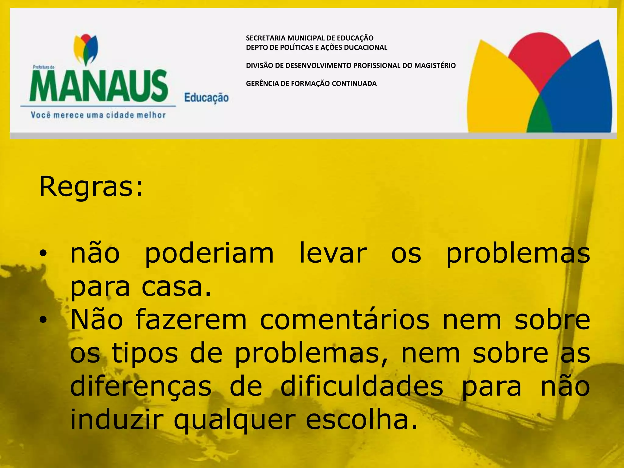 SECRETARIA MUNICIPAL DE EDUCAÇÃO
             DEPTO DE POLÍTICAS E AÇÕES DUCACIONAL

             DIVISÃO DE DESENVOLVIMENTO PROFISSIONAL DO MAGISTÉRIO

             GERÊNCIA DE FORMAÇÃO CONTINUADA




Regras:

• não poderiam levar os problemas
  para casa.
• Não fazerem comentários nem sobre
  os tipos de problemas, nem sobre as
  diferenças de dificuldades para não
  induzir qualquer escolha.
 