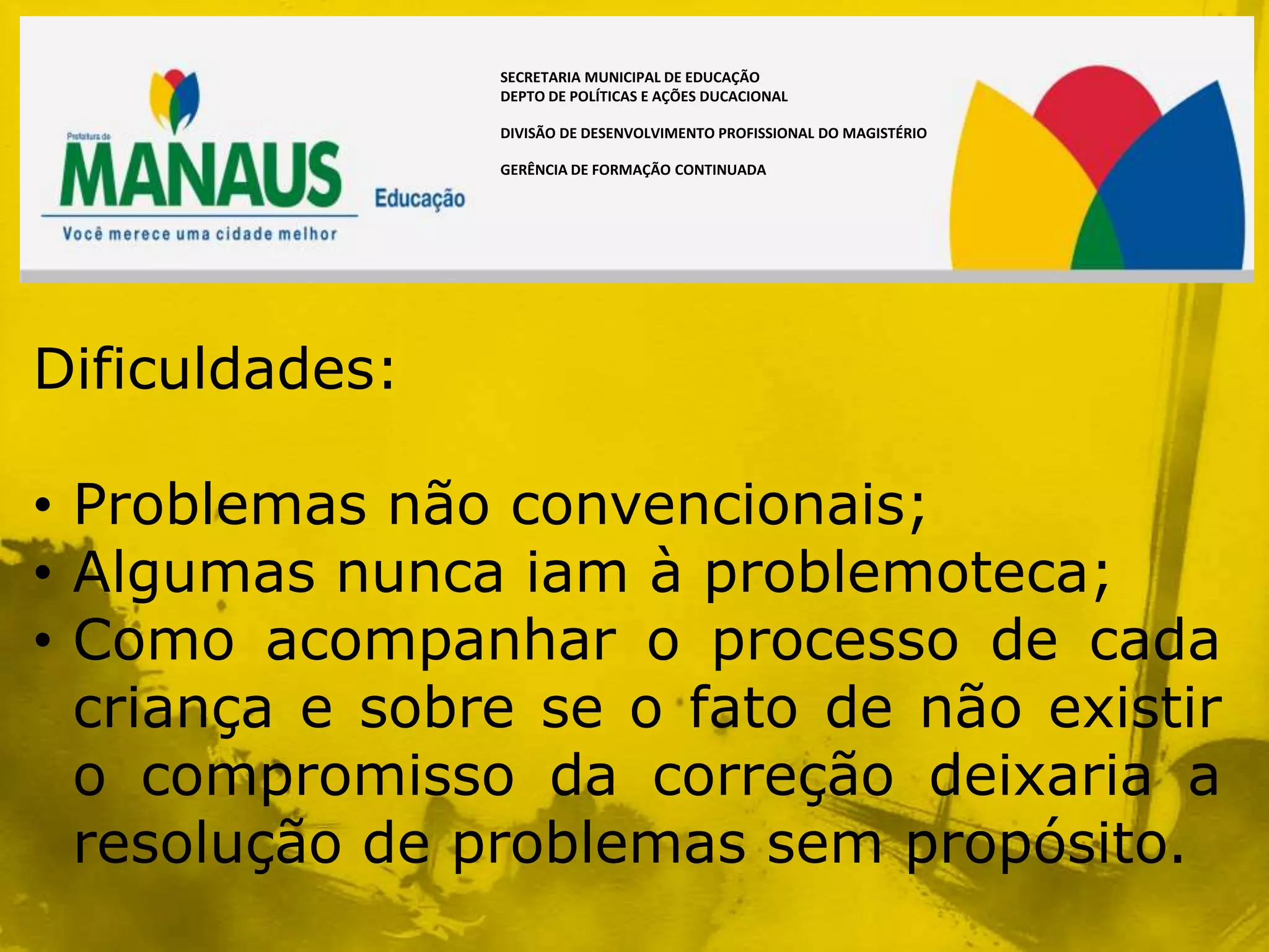 SECRETARIA MUNICIPAL DE EDUCAÇÃO
                DEPTO DE POLÍTICAS E AÇÕES DUCACIONAL

                DIVISÃO DE DESENVOLVIMENTO PROFISSIONAL DO MAGISTÉRIO

                GERÊNCIA DE FORMAÇÃO CONTINUADA




Dificuldades:

• Problemas não convencionais;
• Algumas nunca iam à problemoteca;
• Como acompanhar o processo de cada
  criança e sobre se o fato de não existir
  o compromisso da correção deixaria a
  resolução de problemas sem propósito.
 