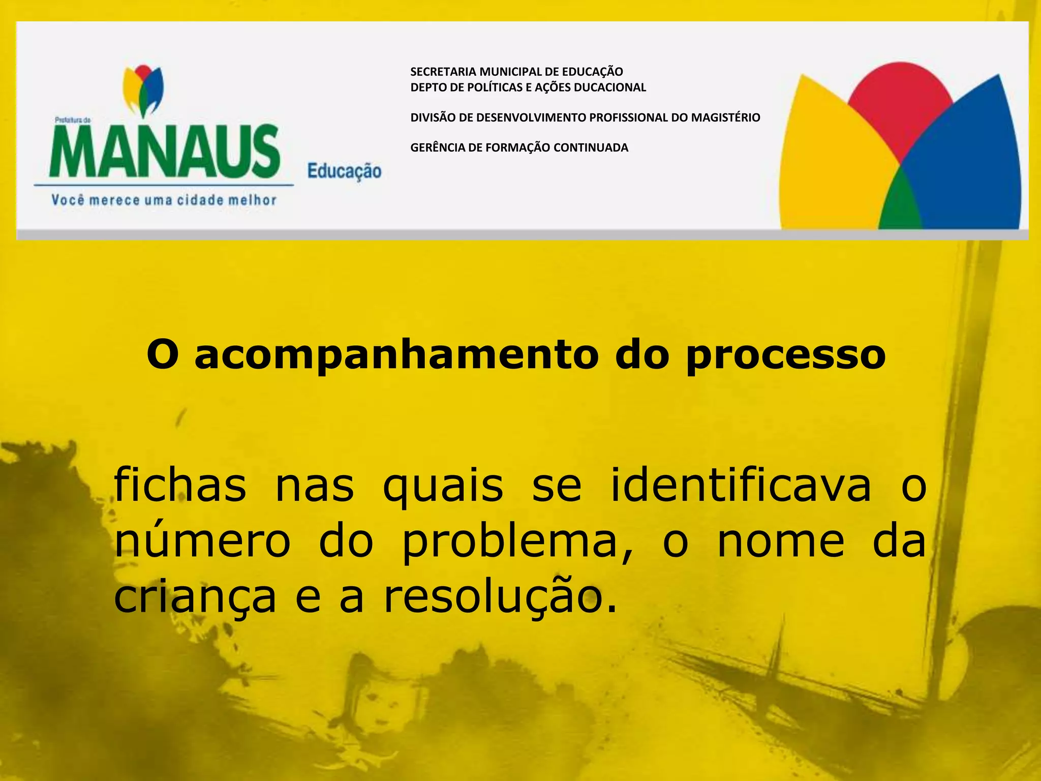 SECRETARIA MUNICIPAL DE EDUCAÇÃO
            DEPTO DE POLÍTICAS E AÇÕES DUCACIONAL

            DIVISÃO DE DESENVOLVIMENTO PROFISSIONAL DO MAGISTÉRIO

            GERÊNCIA DE FORMAÇÃO CONTINUADA




 O acompanhamento do processo


fichas nas quais se identificava o
número do problema, o nome da
criança e a resolução.
 
