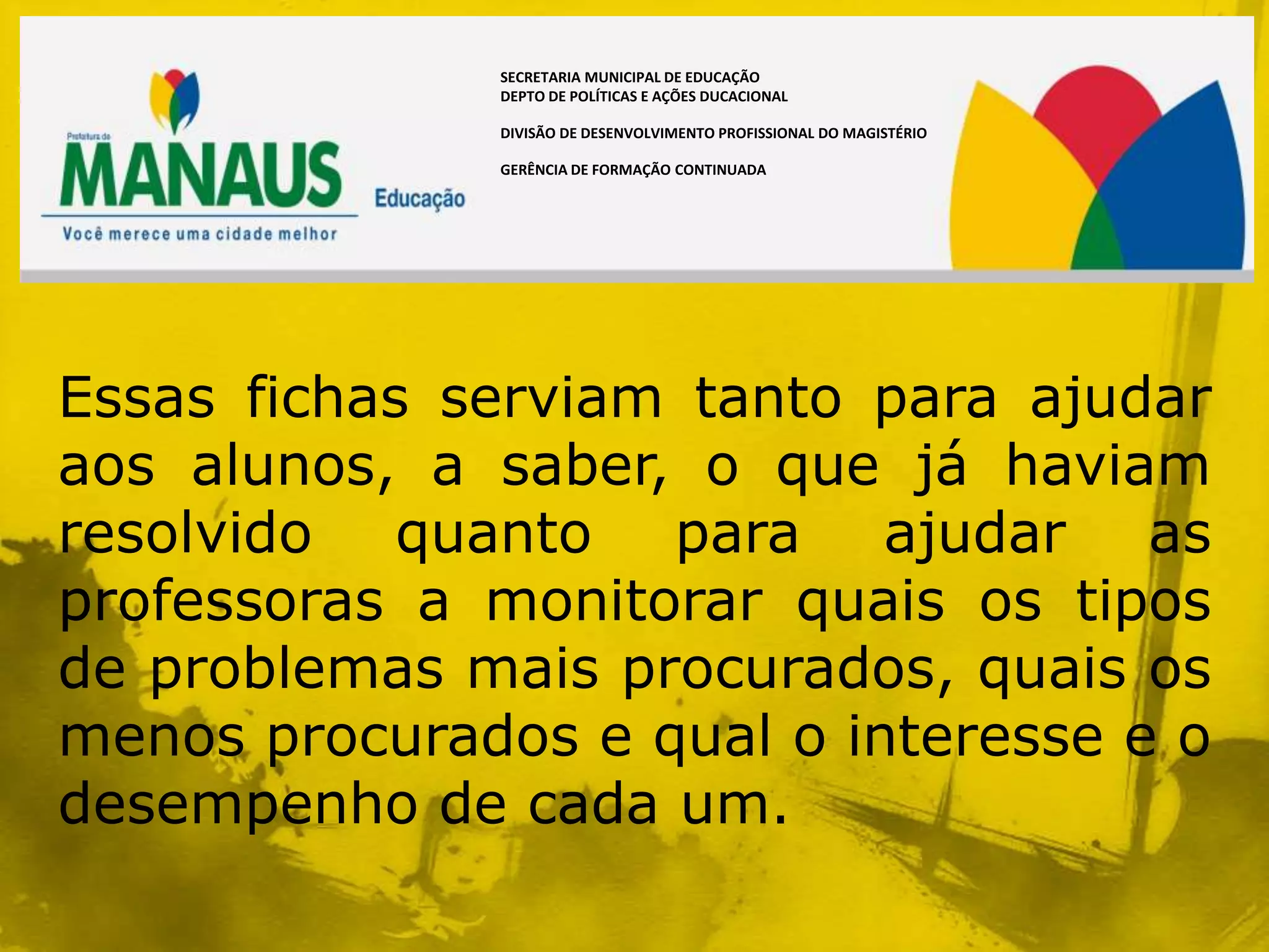 SECRETARIA MUNICIPAL DE EDUCAÇÃO
              DEPTO DE POLÍTICAS E AÇÕES DUCACIONAL

              DIVISÃO DE DESENVOLVIMENTO PROFISSIONAL DO MAGISTÉRIO

              GERÊNCIA DE FORMAÇÃO CONTINUADA




Essas fichas serviam tanto para ajudar
aos alunos, a saber, o que já haviam
resolvido quanto para ajudar as
professoras a monitorar quais os tipos
de problemas mais procurados, quais os
menos procurados e qual o interesse e o
desempenho de cada um.
 
