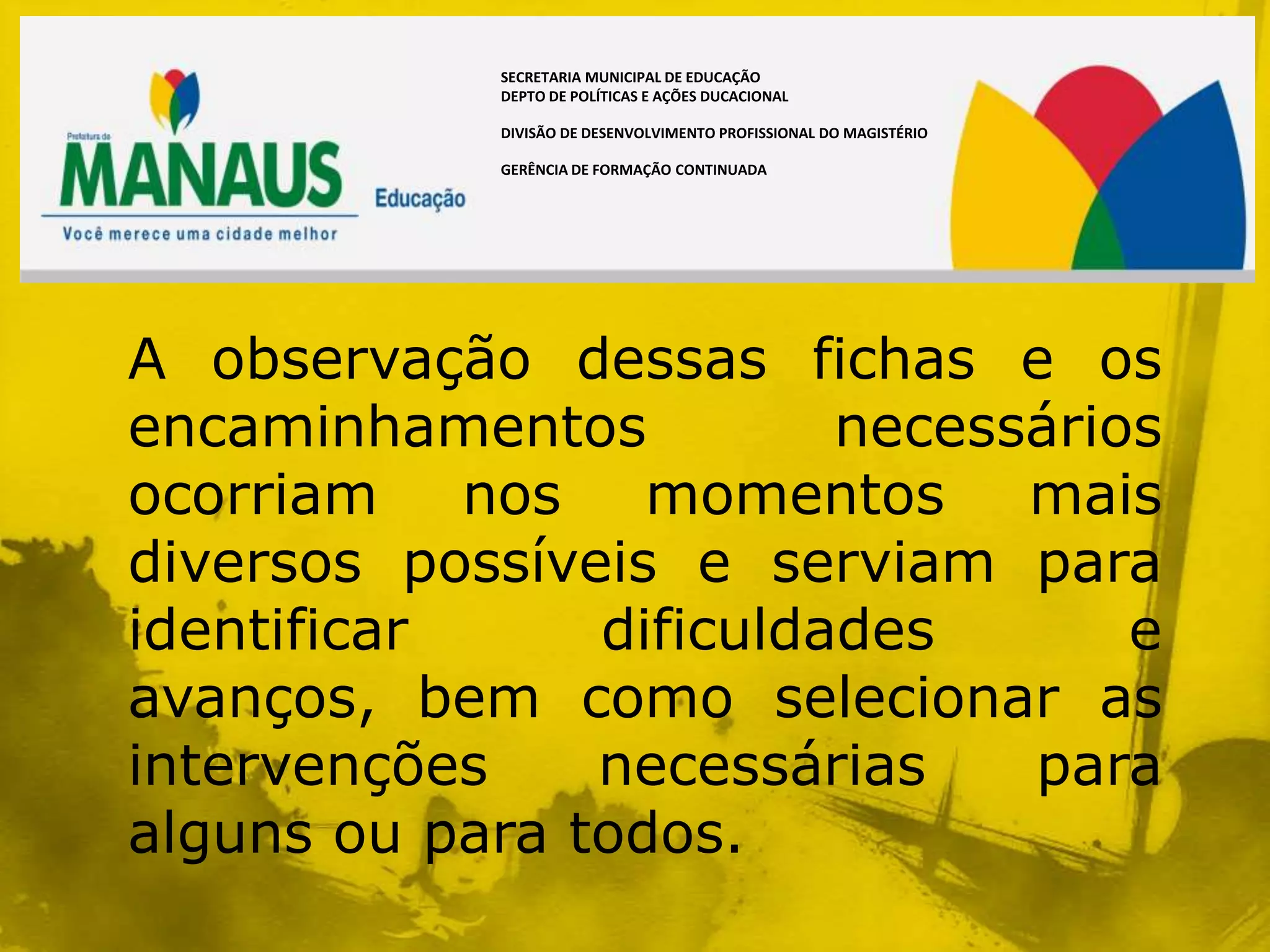 SECRETARIA MUNICIPAL DE EDUCAÇÃO
            DEPTO DE POLÍTICAS E AÇÕES DUCACIONAL

            DIVISÃO DE DESENVOLVIMENTO PROFISSIONAL DO MAGISTÉRIO

            GERÊNCIA DE FORMAÇÃO CONTINUADA




A observação dessas fichas e os
encaminhamentos          necessários
ocorriam nos momentos mais
diversos possíveis e serviam para
identificar     dificuldades       e
avanços, bem como selecionar as
intervenções    necessárias    para
alguns ou para todos.
 