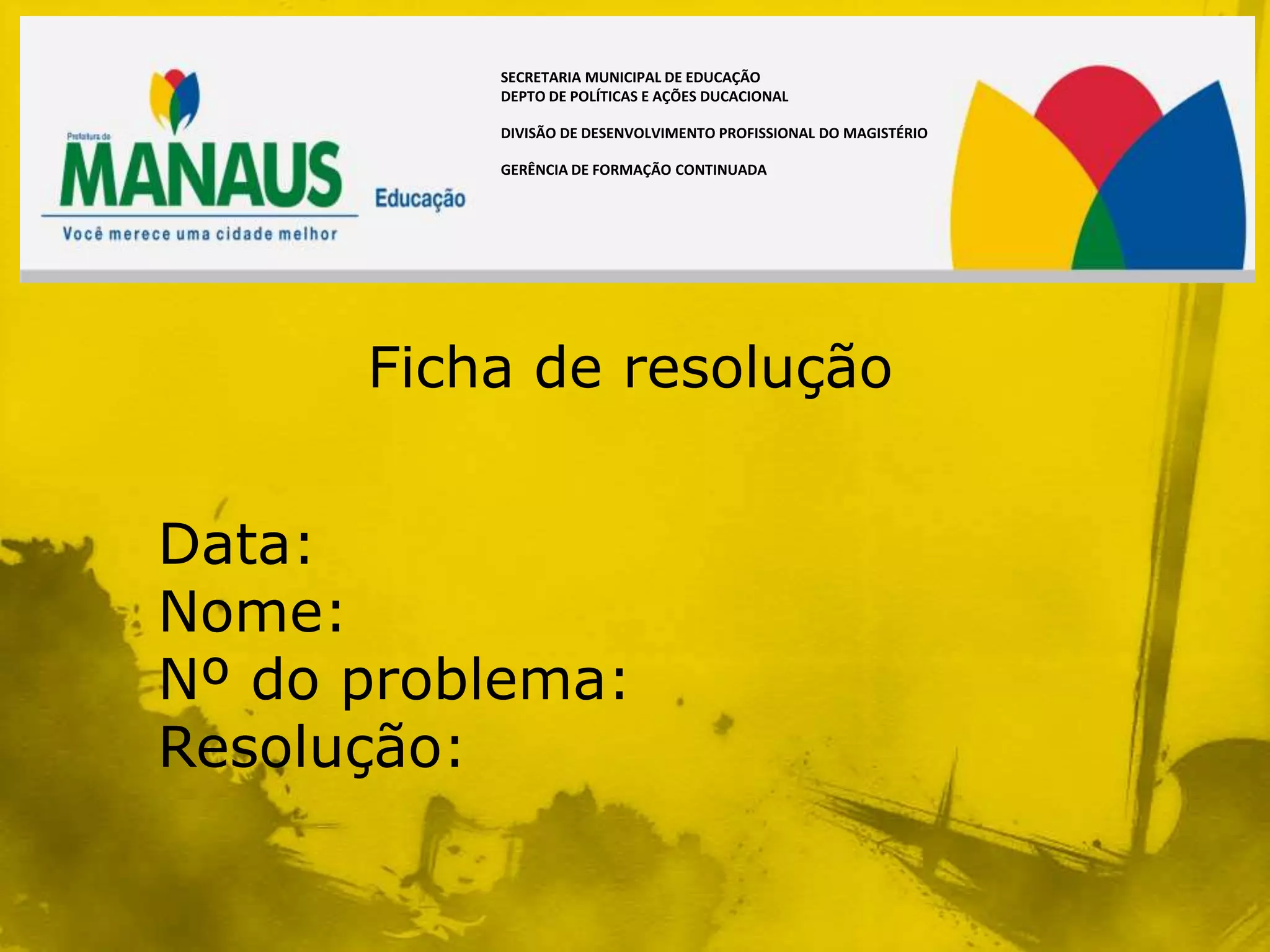 SECRETARIA MUNICIPAL DE EDUCAÇÃO
          DEPTO DE POLÍTICAS E AÇÕES DUCACIONAL

          DIVISÃO DE DESENVOLVIMENTO PROFISSIONAL DO MAGISTÉRIO

          GERÊNCIA DE FORMAÇÃO CONTINUADA




      Ficha de resolução


Data:
Nome:
Nº do problema:
Resolução:
 