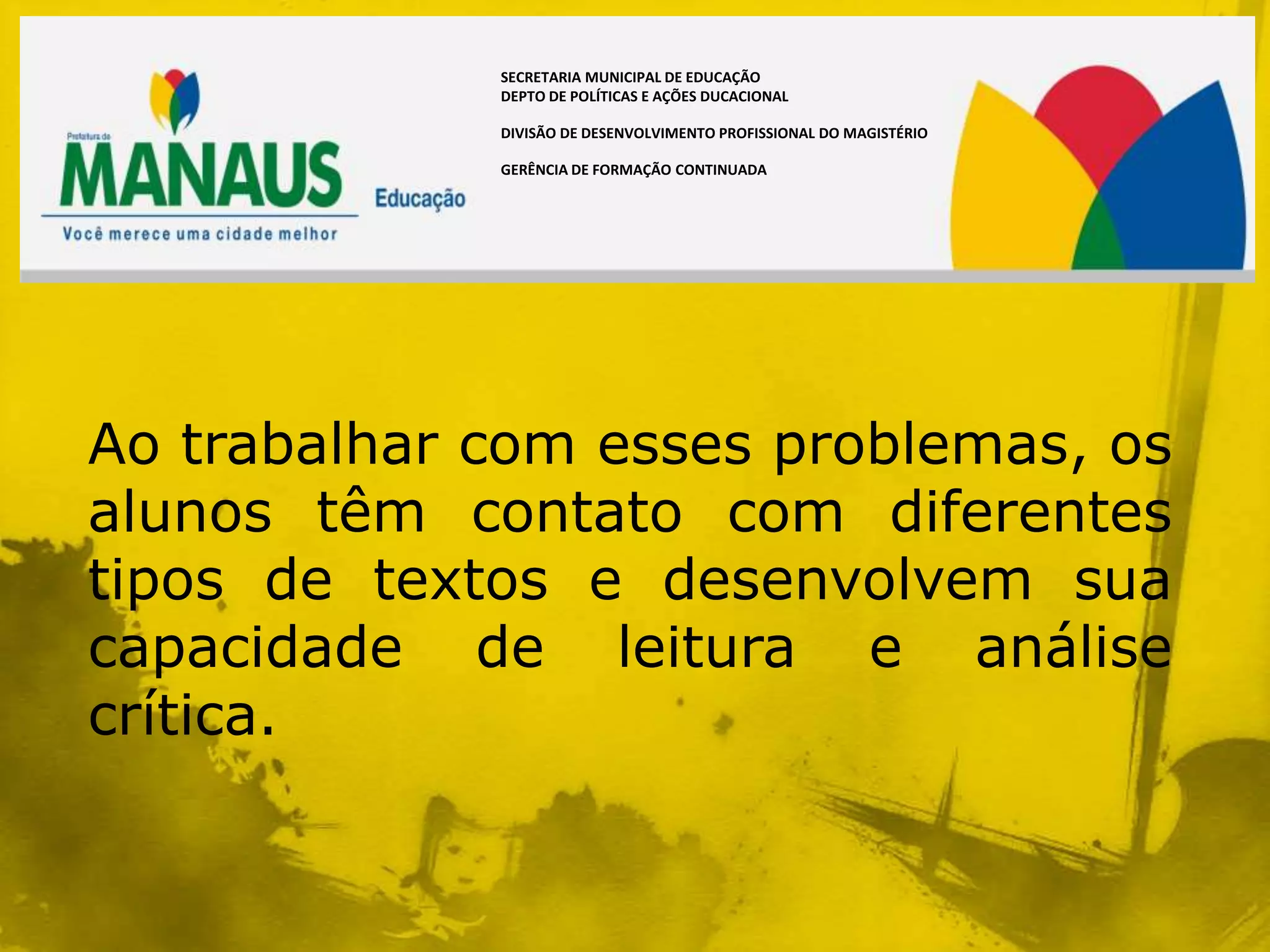SECRETARIA MUNICIPAL DE EDUCAÇÃO
             DEPTO DE POLÍTICAS E AÇÕES DUCACIONAL

             DIVISÃO DE DESENVOLVIMENTO PROFISSIONAL DO MAGISTÉRIO

             GERÊNCIA DE FORMAÇÃO CONTINUADA




Ao trabalhar com esses problemas, os
alunos têm contato com diferentes
tipos de textos e desenvolvem sua
capacidade de leitura e análise
crítica.
 