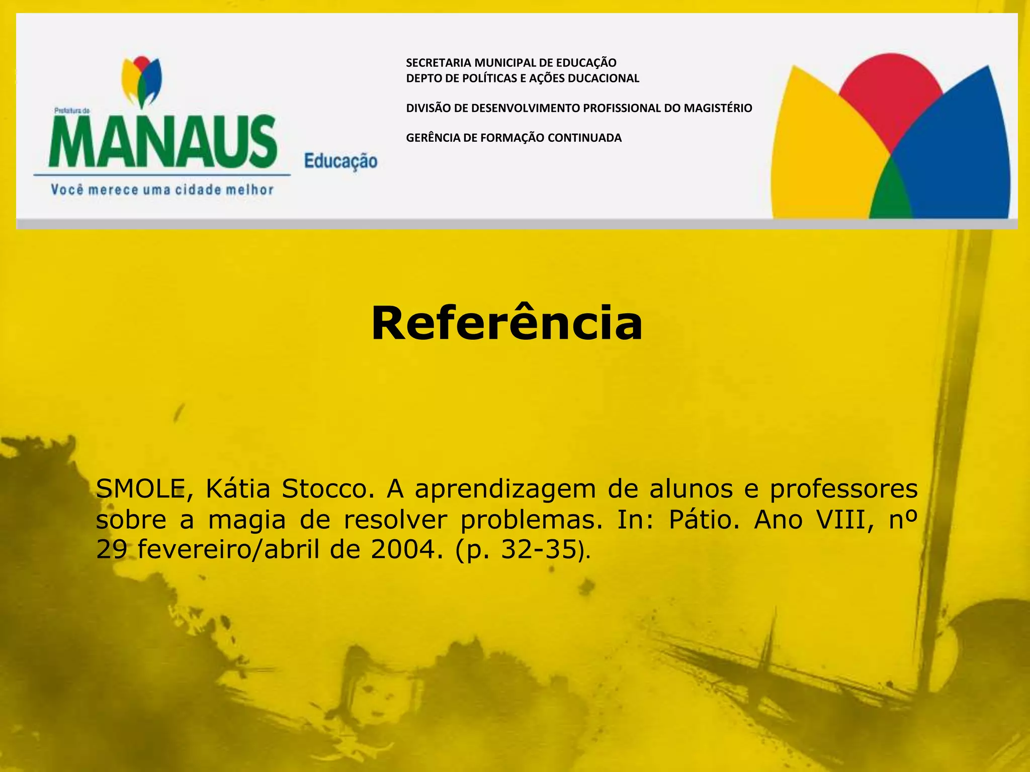 SECRETARIA MUNICIPAL DE EDUCAÇÃO
                      DEPTO DE POLÍTICAS E AÇÕES DUCACIONAL

                      DIVISÃO DE DESENVOLVIMENTO PROFISSIONAL DO MAGISTÉRIO

                      GERÊNCIA DE FORMAÇÃO CONTINUADA




                   Referência


SMOLE, Kátia Stocco. A aprendizagem de alunos e professores
sobre a magia de resolver problemas. In: Pátio. Ano VIII, nº
29 fevereiro/abril de 2004. (p. 32-35).
 