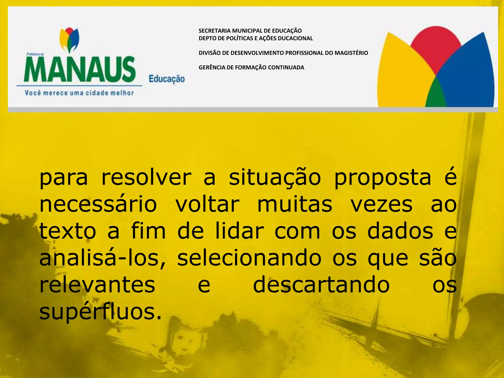 SECRETARIA MUNICIPAL DE EDUCAÇÃO
             DEPTO DE POLÍTICAS E AÇÕES DUCACIONAL

             DIVISÃO DE DESENVOLVIMENTO PROFISSIONAL DO MAGISTÉRIO

             GERÊNCIA DE FORMAÇÃO CONTINUADA




para resolver a situação proposta é
necessário voltar muitas vezes ao
texto a fim de lidar com os dados e
analisá-los, selecionando os que são
relevantes     e    descartando   os
supérfluos.
 