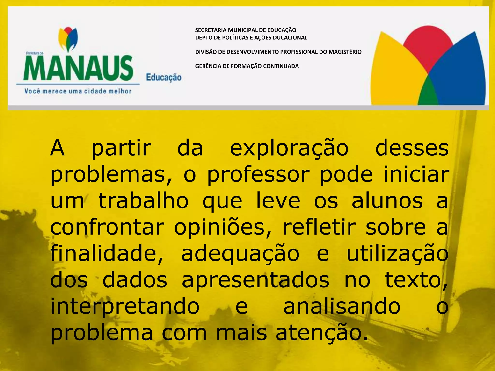 SECRETARIA MUNICIPAL DE EDUCAÇÃO
             DEPTO DE POLÍTICAS E AÇÕES DUCACIONAL

             DIVISÃO DE DESENVOLVIMENTO PROFISSIONAL DO MAGISTÉRIO

             GERÊNCIA DE FORMAÇÃO CONTINUADA




A partir da exploração desses
problemas, o professor pode iniciar
um trabalho que leve os alunos a
confrontar opiniões, refletir sobre a
finalidade, adequação e utilização
dos dados apresentados no texto,
interpretando    e   analisando     o
problema com mais atenção.
 