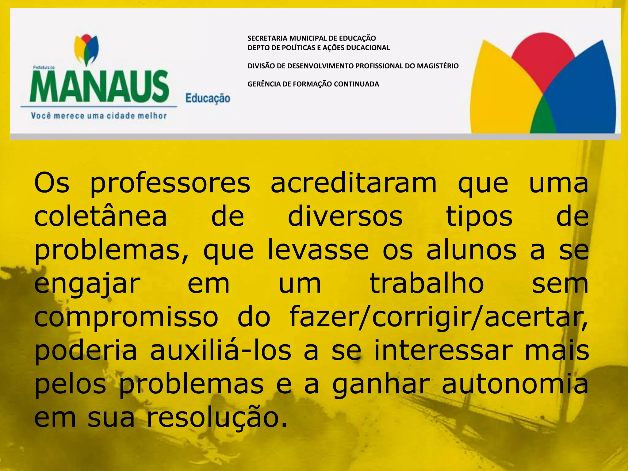 SECRETARIA MUNICIPAL DE EDUCAÇÃO
               DEPTO DE POLÍTICAS E AÇÕES DUCACIONAL

               DIVISÃO DE DESENVOLVIMENTO PROFISSIONAL DO MAGISTÉRIO

               GERÊNCIA DE FORMAÇÃO CONTINUADA




Os professores acreditaram que uma
coletânea   de     diversos   tipos   de
problemas, que levasse os alunos a se
engajar    em     um     trabalho   sem
compromisso do fazer/corrigir/acertar,
poderia auxiliá-los a se interessar mais
pelos problemas e a ganhar autonomia
em sua resolução.
 