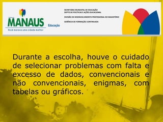 SECRETARIA MUNICIPAL DE EDUCAÇÃO
             DEPTO DE POLÍTICAS E AÇÕES DUCACIONAL

             DIVISÃO DE DESENVOLVIMENTO PROFISSIONAL DO MAGISTÉRIO

             GERÊNCIA DE FORMAÇÃO CONTINUADA




Durante a escolha, houve o cuidado
de selecionar problemas com falta e
excesso de dados, convencionais e
não convencionais, enigmas, com
tabelas ou gráficos.
 