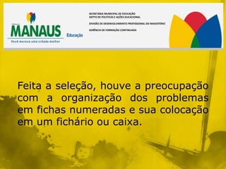SECRETARIA MUNICIPAL DE EDUCAÇÃO
             DEPTO DE POLÍTICAS E AÇÕES DUCACIONAL

             DIVISÃO DE DESENVOLVIMENTO PROFISSIONAL DO MAGISTÉRIO

             GERÊNCIA DE FORMAÇÃO CONTINUADA




Feita a seleção, houve a preocupação
com a organização dos problemas
em fichas numeradas e sua colocação
em um fichário ou caixa.
 
