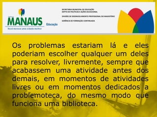 SECRETARIA MUNICIPAL DE EDUCAÇÃO
             DEPTO DE POLÍTICAS E AÇÕES DUCACIONAL

             DIVISÃO DE DESENVOLVIMENTO PROFISSIONAL DO MAGISTÉRIO

             GERÊNCIA DE FORMAÇÃO CONTINUADA




Os problemas estariam lá e eles
poderiam escolher qualquer um deles
para resolver, livremente, sempre que
acabassem uma atividade antes dos
demais, em momentos de atividades
livres ou em momentos dedicados a
problemoteca, do mesmo modo que
funciona uma biblioteca.
 