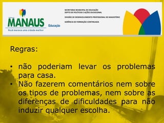 SECRETARIA MUNICIPAL DE EDUCAÇÃO
             DEPTO DE POLÍTICAS E AÇÕES DUCACIONAL

             DIVISÃO DE DESENVOLVIMENTO PROFISSIONAL DO MAGISTÉRIO

             GERÊNCIA DE FORMAÇÃO CONTINUADA




Regras:

• não poderiam levar os problemas
  para casa.
• Não fazerem comentários nem sobre
  os tipos de problemas, nem sobre as
  diferenças de dificuldades para não
  induzir qualquer escolha.
 