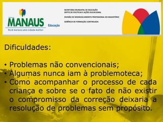 SECRETARIA MUNICIPAL DE EDUCAÇÃO
                DEPTO DE POLÍTICAS E AÇÕES DUCACIONAL

                DIVISÃO DE DESENVOLVIMENTO PROFISSIONAL DO MAGISTÉRIO

                GERÊNCIA DE FORMAÇÃO CONTINUADA




Dificuldades:

• Problemas não convencionais;
• Algumas nunca iam à problemoteca;
• Como acompanhar o processo de cada
  criança e sobre se o fato de não existir
  o compromisso da correção deixaria a
  resolução de problemas sem propósito.
 