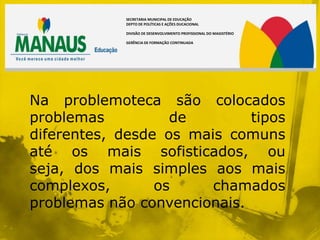 SECRETARIA MUNICIPAL DE EDUCAÇÃO
            DEPTO DE POLÍTICAS E AÇÕES DUCACIONAL

            DIVISÃO DE DESENVOLVIMENTO PROFISSIONAL DO MAGISTÉRIO

            GERÊNCIA DE FORMAÇÃO CONTINUADA




Na problemoteca são colocados
problemas          de        tipos
diferentes, desde os mais comuns
até os mais sofisticados, ou
seja, dos mais simples aos mais
complexos,       os     chamados
problemas não convencionais.
 