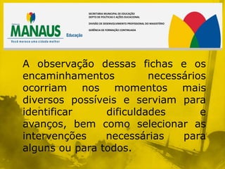 SECRETARIA MUNICIPAL DE EDUCAÇÃO
            DEPTO DE POLÍTICAS E AÇÕES DUCACIONAL

            DIVISÃO DE DESENVOLVIMENTO PROFISSIONAL DO MAGISTÉRIO

            GERÊNCIA DE FORMAÇÃO CONTINUADA




A observação dessas fichas e os
encaminhamentos          necessários
ocorriam nos momentos mais
diversos possíveis e serviam para
identificar     dificuldades       e
avanços, bem como selecionar as
intervenções    necessárias    para
alguns ou para todos.
 