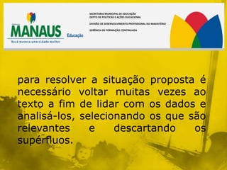 SECRETARIA MUNICIPAL DE EDUCAÇÃO
             DEPTO DE POLÍTICAS E AÇÕES DUCACIONAL

             DIVISÃO DE DESENVOLVIMENTO PROFISSIONAL DO MAGISTÉRIO

             GERÊNCIA DE FORMAÇÃO CONTINUADA




para resolver a situação proposta é
necessário voltar muitas vezes ao
texto a fim de lidar com os dados e
analisá-los, selecionando os que são
relevantes     e    descartando   os
supérfluos.
 