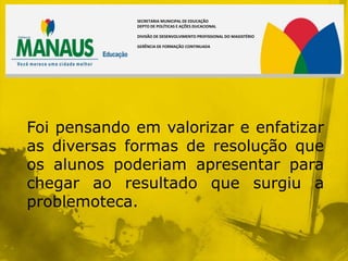SECRETARIA MUNICIPAL DE EDUCAÇÃO
             DEPTO DE POLÍTICAS E AÇÕES DUCACIONAL

             DIVISÃO DE DESENVOLVIMENTO PROFISSIONAL DO MAGISTÉRIO

             GERÊNCIA DE FORMAÇÃO CONTINUADA




Foi pensando em valorizar e enfatizar
as diversas formas de resolução que
os alunos poderiam apresentar para
chegar ao resultado que surgiu a
problemoteca.
 