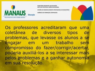 SECRETARIA MUNICIPAL DE EDUCAÇÃO
               DEPTO DE POLÍTICAS E AÇÕES DUCACIONAL

               DIVISÃO DE DESENVOLVIMENTO PROFISSIONAL DO MAGISTÉRIO

               GERÊNCIA DE FORMAÇÃO CONTINUADA




Os professores acreditaram que uma
coletânea   de     diversos   tipos   de
problemas, que levasse os alunos a se
engajar    em     um     trabalho   sem
compromisso do fazer/corrigir/acertar,
poderia auxiliá-los a se interessar mais
pelos problemas e a ganhar autonomia
em sua resolução.
 