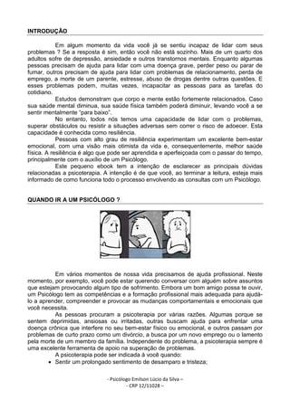 - Psicólogo Emilson Lúcio da Silva –
- CRP 12/11028 –
INTRODUÇÃO
Em algum momento da vida você já se sentiu incapaz de lidar com seus
problemas ? Se a resposta é sim, então você não está sozinho. Mais de um quarto dos
adultos sofre de depressão, ansiedade e outros transtornos mentais. Enquanto algumas
pessoas precisam de ajuda para lidar com uma doença grave, perder peso ou parar de
fumar, outros precisam de ajuda para lidar com problemas de relacionamento, perda de
emprego, a morte de um parente, estresse, abuso de drogas dentre outras questões. E
esses problemas podem, muitas vezes, incapacitar as pessoas para as tarefas do
cotidiano.
Estudos demonstram que corpo e mente estão fortemente relacionados. Caso
sua saúde mental diminua, sua saúde física também poderá diminuir, levando você a se
sentir mentalmente “para baixo”.
No entanto, todos nós temos uma capacidade de lidar com o problemas,
superar obstáculos ou resistir a situações adversas sem correr o risco de adoecer. Esta
capacidade é conhecida como resiliência.
Pessoas com alto grau de resiliência experimentam um excelente bem-estar
emocional, com uma visão mais otimista da vida e, consequentemente, melhor saúde
física. A resiliência é algo que pode ser aprendida e aperfeiçoada com o passar do tempo,
principalmente com o auxílio de um Psicólogo.
Este pequeno ebook tem a intenção de esclarecer as principais dúvidas
relacionadas a psicoterapia. A intenção é de que você, ao terminar a leitura, esteja mais
informado de como funciona todo o processo envolvendo as consultas com um Psicólogo.
QUANDO IR A UM PSICÓLOGO ?
Em vários momentos de nossa vida precisamos de ajuda profissional. Neste
momento, por exemplo, você pode estar querendo conversar com alguém sobre assuntos
que estejam provocando algum tipo de sofrimento. Embora um bom amigo possa te ouvir,
um Psicólogo tem as competências e a formação profissional mais adequada para ajudá-
lo a aprender, compreender e provocar as mudanças comportamentais e emocionais que
você necessita.
As pessoas procuram a psicoterapia por várias razões. Algumas porque se
sentem deprimidas, ansiosas ou irritadas, outras buscam ajuda para enfrentar uma
doença crônica que interfere no seu bem-estar físico ou emocional, e outros passam por
problemas de curto prazo como um divórcio, a busca por um novo emprego ou o lamento
pela morte de um membro da família. Independente do problema, a psicoterapia sempre é
uma excelente ferramenta de apoio na superação de problemas.
A psicoterapia pode ser indicada à você quando:
• Sentir um prolongado sentimento de desamparo e tristeza;
 