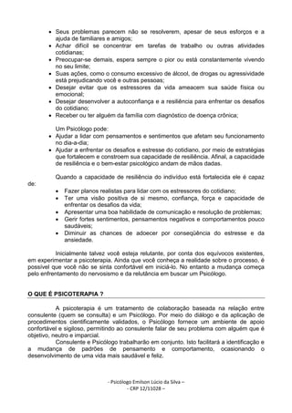 - Psicólogo Emilson Lúcio da Silva –
- CRP 12/11028 –
• Seus problemas parecem não se resolverem, apesar de seus esforços e a
ajuda de familiares e amigos;
• Achar difícil se concentrar em tarefas de trabalho ou outras atividades
cotidianas;
• Preocupar-se demais, espera sempre o pior ou está constantemente vivendo
no seu limite;
• Suas ações, como o consumo excessivo de álcool, de drogas ou agressividade
está prejudicando você e outras pessoas;
• Desejar evitar que os estressores da vida ameacem sua saúde física ou
emocional;
• Desejar desenvolver a autoconfiança e a resiliência para enfrentar os desafios
do cotidiano;
• Receber ou ter alguém da família com diagnóstico de doença crônica;
Um Psicólogo pode:
• Ajudar a lidar com pensamentos e sentimentos que afetam seu funcionamento
no dia-a-dia;
• Ajudar a enfrentar os desafios e estresse do cotidiano, por meio de estratégias
que fortalecem e constroem sua capacidade de resiliência. Afinal, a capacidade
de resiliência e o bem-estar psicológico andam de mãos dadas.
Quando a capacidade de resiliência do indivíduo está fortalecida ele é capaz
de:
• Fazer planos realistas para lidar com os estressores do cotidiano;
• Ter uma visão positiva de si mesmo, confiança, força e capacidade de
enfrentar os desafios da vida;
• Apresentar uma boa habilidade de comunicação e resolução de problemas;
• Gerir fortes sentimentos, pensamentos negativos e comportamentos pouco
saudáveis;
• Diminuir as chances de adoecer por conseqüência do estresse e da
ansiedade.
Inicialmente talvez você esteja relutante, por conta dos equívocos existentes,
em experimentar a psicoterapia. Ainda que você conheça a realidade sobre o processo, é
possível que você não se sinta confortável em iniciá-lo. No entanto a mudança começa
pelo enfrentamento do nervosismo e da relutância em buscar um Psicólogo.
O QUE É PSICOTERAPIA ?
A psicoterapia é um tratamento de colaboração baseada na relação entre
consulente (quem se consulta) e um Psicólogo. Por meio do diálogo e da aplicação de
procedimentos cientificamente validados, o Psicólogo fornece um ambiente de apoio
confortável e sigiloso, permitindo ao consulente falar de seu problema com alguém que é
objetivo, neutro e imparcial.
Consulente e Psicólogo trabalharão em conjunto. Isto facilitará a identificação e
a mudança de padrões de pensamento e comportamento, ocasionando o
desenvolvimento de uma vida mais saudável e feliz.
 