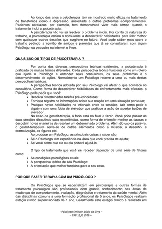 - Psicólogo Emilson Lúcio da Silva –
- CRP 12/11028 –
Ao longo dos anos a psicoterapia tem se mostrado muito eficaz no tratamento
de transtornos como a depressão, ansiedade e outros problemas comportamentais.
Pacientes cardíacos, por exemplo, tem demonstrado viver mais tempo quando o
tratamento inclui a psicoterapia.
A psicoterapia não vai só resolver o problema inicial. Por conta da natureza do
trabalho, a psicoterapia ensina o consulente a desenvolver habilidades para lidar melhor
com quaisquer outros desafios que surgirem no futuro. Você pode saber mais sobre o
trabalho pedindo a opinião de amigos e parentes que já se consultaram com algum
Psicólogo, ou pesquise na internet e livros.
QUAIS SÃO OS TIPOS DE PSICOTERAPIA ?
Por conta das diversas perspectivas teóricas existentes, a psicoterapia é
praticada de muitas formas diferentes. Cada perspectiva teórica funciona como um roteiro
que ajuda o Psicólogo a entender seus consulentes, os seus problemas e o
desenvolvimento de ações. Normalmente um Psicólogo recorre a uma ou mais destas
perspectivas teóricas.
A perspectiva teórica adotada por seu Psicólogo vai afetar o que acontece no
consultório. Como forma de desenvolver habilidades de enfrentamento mais eficazes, o
Psicólogo pode pedir que você:
• Resolva determinadas tarefas pré-concebidas;
• Forneça registro de informações sobre sua reação em uma situação particular;
• Pratique novas habilidades no intervalo entre as sessões, tais como pedir a
alguém com uma fobia de elevador que pratique a ação de apertar botões de
elevador.
No caso da gestalt-terapia, o foco está no falar e fazer. Você pode passar as
suas sessões discutindo suas experiências, como forma de entender melhor as causas e
descobrir novas maneiras de resolver um determinado problema. Além do uso da palavra,
o gestalt-terapeuta serve-se de outros elementos como a música, o desenho, a
dramatização, as figuras etc.
Ao procurar um Psicólogo, as principais coisas a saber são:
• Se o Psicólogo tem experiência na área que você precisa de ajuda;
• Se você sente que ele ou ela poderá ajudá-lo.
O tipo de tratamento que você vai receber depender de uma série de fatores
como:
• As condições psicológicas atuais;
• A perspectiva teórica de seu Psicólogo;
• A orientação que melhor funciona para o seu caso.
POR QUE FAZER TERAPIA COM UM PSICÓLOGO ?
Os Psicólogos que se especializam em psicoterapia e outras formas de
tratamento psicológico são profissionais com grande conhecimento nas áreas de
mudanças de comportamento, avaliação, diagnóstico e tratamento da saúde mental. Além
das disciplinas comuns a uma formação profissional de 5 anos, os Psicólogos realizam
estágio clínico supervisionado de 1 ano. Geralmente este estágio clínico é realizado em
 