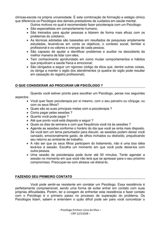 - Psicólogo Emilson Lúcio da Silva –
- CRP 12/11028 –
clínicas-escola na própria universidade. É esta combinação de formação e estágio clínico
que diferencia os Psicólogos dos demais prestadores de cuidados em saúde mental.
Outros motivos no qual é recomendado fazer psicoterapia com um Psicólogo:
• São especialistas em comportamento humano;
• São treinados para ajudar pessoas a lidarem de forma mais eficaz com os
problemas do cotidiano;
• As técnicas adotadas são baseadas em resultados de pesquisas amplamente
estudadas, levando-se em conta os objetivos, o contexto social, familiar e
profissional e os valores e crenças de cada pessoa;
• São capazes de ajudar a identificar problemas e auxiliar na descoberta da
melhor maneira de lidar com eles;
• Tem conhecimento aprofundado em como mudar comportamentos e hábitos
que prejudicam a saúde física e emocional;
• São obrigados a seguir um rigoroso código de ética que, dentre outras coisas,
os obriga a manter o sigilo dos atendimentos (a quebra do sigilo pode resultar
em cassação do registro profissional);
O QUE CONSIDERAR AO PROCURAR UM PSICÓLOGO ?
Quando você estiver pronto para escolher um Psicólogo, pense nos seguintes
aspectos:
• Você quer fazer psicoterapia por si mesmo, com o seu parceiro ou cônjuge, ou
com os seus filhos?
• Quais são as suas principais metas com a psicoterapia ?
• Como pagar pelas sessões ?
• Quanto você pode pagar ?
• Até que ponto você está disposto a seguir ?
• Quais os dias da semana e com que frequência você irá às sessões ?
• Agende as sessões conforme o horário do dia que você se sinta mais disposto.
Se você tem um tema perturbador para discutir, as sessões podem deixar você
cansado, emocionalmente gasto, de olhos inchados ou distraído, prejudicando
seu retorno ao ambiente de trabalho.
• A não ser que os seus filhos participem do tratamento, não é uma boa idéia
levá-los à sessão. Escolha um momento em que você pode deixá-los com
outra pessoa.
• Uma sessão de psicoterapia pode durar até 50 minutos. Tente agendar a
sessão no momento em que você não terá que se apressar para o seu próximo
compromisso. Preocupar-se com atrasos vai distraí-lo.
FAZENDO SEU PRIMEIRO CONTATO
Você pode sentir-se resistente em contatar um Psicólogo. Essa resistência é
perfeitamente compreensível, sendo uma forma de evitar entrar em contato com suas
próprias dificuldades. Porém, ter a coragem de enfrentar esta resistência e fazer contato
com o Psicólogo é o primeiro passo no processo de superação do problema. Os
Psicólogos lidam, sabem e entendem o quão difícil pode ser para você concretizar o
 