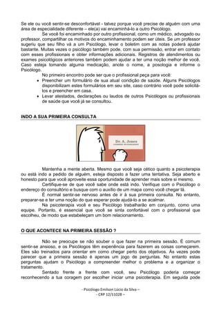 - Psicólogo Emilson Lúcio da Silva –
- CRP 12/11028 –
Se ele ou você sentir-se desconfortável - talvez porque você precise de alguém com uma
área de especialidade diferente – ele(a) vai encaminhá-lo a outro Psicólogo.
Se você foi encaminhado por outro profissional, como um médico, advogado ou
professor, compartilhar os motivos do encaminhamento podem ser úteis. Se um professor
sugeriu que seu filho vá a um Psicólogo, levar o boletim com as notas poderá ajudar
bastante. Muitas vezes o psicólogo também pode, com sua permissão, entrar em contato
com esses profissionais e obter informações adicionais. Registros de atendimentos ou
exames psicológicos anteriores também podem ajudar a ter uma noção melhor de você.
Caso esteja tomando alguma medicação, anote o nome, a posologia e informe o
Psicólogo.
No primeiro encontro pode ser que o profissional peça para você:
• Preencher um formulário de sua atual condição de saúde. Alguns Psicólogos
disponibilizam estes formulários em seu site, caso contrário você pode solicitá-
los e preencher em casa.
• Levar atestados, declarações ou laudos de outros Psicólogos ou profissionais
de saúde que você já se consultou.
INDO A SUA PRIMEIRA CONSULTA
Mantenha a mente aberta. Mesmo que você seja cético quanto a psicoterapia
ou está indo a pedido de alguém, esteja disposto a fazer uma tentativa. Seja aberto e
honesto para que você aproveite essa oportunidade de aprender mais sobre si mesmo.
Certifique-se de que você sabe onde está indo. Verifique com o Psicólogo o
endereço do consultório e busque com o auxílio de um mapa como você chegar lá.
É normal sentir-se nervoso antes de ir à sua primeira consulta. No entanto,
preparar-se e ter uma noção do que esperar pode ajudá-lo a se acalmar.
Na psicoterapia você e seu Psicólogo trabalharão em conjunto, como uma
equipe. Portanto, é essencial que você se sinta confortável com o profissional que
escolheu, de modo que estabeleçam um bom relacionamento.
O QUE ACONTECE NA PRIMEIRA SESSÃO ?
Não se preocupe se não souber o que fazer na primeira sessão. É comum
sentir-se ansioso, e os Psicólogos têm experiência para fazerem as coisas começarem.
Eles são treinados para orientar em como chegar perto dos objetivos. Às vezes pode
parecer que a primeira sessão é apenas um jogo de perguntas. No entanto estas
perguntas ajudam o Psicólogo a compreender melhor o problema e a organizar o
tratamento.
Sentado frente a frente com você, seu Psicólogo poderia começar
reconhecendo a tua coragem por escolher iniciar uma psicoterapia. Em seguida pode
 