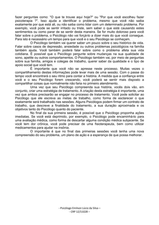- Psicólogo Emilson Lúcio da Silva –
- CRP 12/11028 –
fazer perguntas como: "O que te trouxe aqui hoje?" ou "Por que você escolheu fazer
psicoterapia ?". Isso ajuda a identificar o problema, mesmo que você não saiba
exatamente por que está ali, ou não saiba como lidar com um determinado problema. Por
exemplo, você pode se sentir irritado ou triste, sem saber o que está causando estes
sentimentos ou como parar de se sentir desta maneira. Se for muito doloroso para você
falar sobre o problema, o Psicólogo não vai forçá-lo a dizer mais do que você consegue.
Para isto é necessário um tempo para que você e o seu Psicólogo se conheçam.
O Psicólogo também vai querer saber um pouco sobre o seu histórico de vida.
Falar sobre casos de depressão, ansiedade ou outros problemas psicológicos na família
também ajuda. Você também poderá falar sobre como o problema afeta sua vida
cotidiana. É possível que o Psicólogo pergunte sobre mudanças na sua qualidade de
sono, apetite ou outros comportamentos. O Psicólogo também vai, por meio de perguntas
sobre sua família, amigos e colegas de trabalho, querer saber da qualidade e o tipo de
apoio social que você tem.
É importante que você não se apresse neste processo. Muitas vezes o
compartilhamento destas informações pode levar mais de uma sessão. Com o passe do
tempo você encontrará o seu ritmo para contar a história. A medida que a confiança entre
você e o seu Psicólogo forem crescendo, você poderá se sentir mais disposto a
compartilhar coisas que normalmente não faria no primeiro atendimento.
Uma vez que seu Psicólogo compreenda sua história, vocês dois vão, em
conjunto, criar uma estratégia de tratamento. A criação desta estratégia é importante, uma
vez que ambos precisarão se engajar no processo de tratamento. Você pode solicitar ao
Psicólogo que ele escreva as metas de trabalho, como forma de esclarecer o que
exatamente será trabalhado nas sessões. Alguns Psicólogos podem firmar um contrato de
trabalho, que descreve a finalidade do tratamento, a sua duração aproximada e os
objetivos tanto do Psicólogo quanto do paciente.
No final da sua primeira sessão, é possível que o Psicólogo proponha ações
imediatas. Se você está deprimido, por exemplo, o Psicólogo pode encaminhá-lo para
uma avaliação médica, como forma de descartar alguma condição médica subjacente. Se
você tem dor crônica, você pode precisar de uma fisioterapeuta, bem como utilizar
medicamentos para ajudar na insônia.
O importante é que no final das primeiras sessões você tenha uma nova
compreensão do seu problema, um plano de ação e a esperança de que possa melhorar.
 