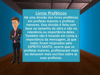 Livros Proféticos
Há uma divisão dos livros proféticos
em profetas maiores e profetas
menores. Esta divisão é feita com
base no tamanho da obra e não na
relevância ou importância deles.
Também não é levando em conta a
importância da mensagem, já que
todos foram inspirados pelo
ESPÍRITO SANTO, ocorre que os
profetas maiores, profetizaram mais
ou deixaram mais escritos sobre as
suas profecias.
 