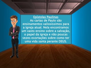 Epístolas Paulinas
As cartas de Paulo são
ensinamentos valiosíssimos para
a igreja atual. Nela encontramos
um vasto ensino sobre a salvação,
o papel da igreja e não poucas
vezes exortações sobre como ter
uma vida santa perante DEUS.
 