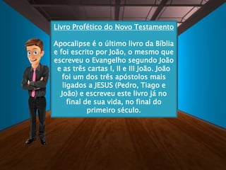 Livro Profético do Novo Testamento
Apocalipse é o último livro da Bíblia
e foi escrito por João, o mesmo que
escreveu o Evangelho segundo João
e as três cartas I, II e III João. João
foi um dos três apóstolos mais
ligados a JESUS (Pedro, Tiago e
João) e escreveu este livro já no
final de sua vida, no final do
primeiro século.
 