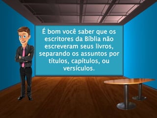 Antes do início de cada
capítulo, ou de alguns
grupos de versículos, você
encontrará o título do
assunto.
É bom você saber que os
escritores da Bíblia não
escreveram seus livros,
separando os assuntos por
títulos, capítulos, ou
versículos.
 