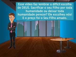 Esse vídeo faz lembrar a difícil escolha
de DEUS. Sacrificar o seu Filho por toda
humanidade ou deixar toda
humanidade perecer? Ele escolheu nós!
E o preço foi o Seu Filho amado.
 