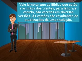 Vale lembrar que as Bíblias que estão
nas mãos dos crentes, para leitura e
estudo, são escritas em diversas
versões. As versões são resultantes de
atualizações de uma tradução.
 