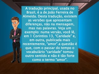 A tradução principal, usada no
Brasil, é a de João Ferreira de
Almeida. Desta tradução, existem
as versões que apresentam
diferenças, não na mensagem,
mas nas palavras. Veja um
exemplo: numa versão, você lê,
em 1 Corintios 13, “Caridade” e,
em outra, publicada mais
recentemente, “amor”.a questão é
que, com o passar do tempo o
vocabulário “caridade” tomou
outro sentido e não é tão forte
como o termo “amor”.
 