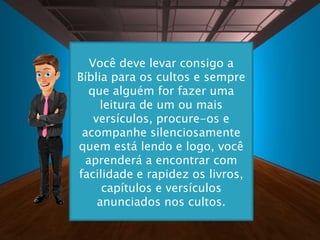 Você deve levar consigo a
Bíblia para os cultos e sempre
que alguém for fazer uma
leitura de um ou mais
versículos, procure-os e
acompanhe silenciosamente
quem está lendo e logo, você
aprenderá a encontrar com
facilidade e rapidez os livros,
capítulos e versículos
anunciados nos cultos.
 