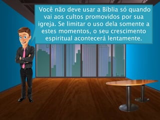 Você não deve usar a Bíblia só quando
vai aos cultos promovidos por sua
igreja. Se limitar o uso dela somente a
estes momentos, o seu crescimento
espiritual acontecerá lentamente.
 