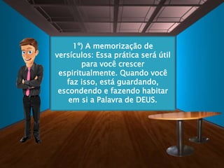 1º) A memorização de
versículos: Essa prática será útil
para você crescer
espiritualmente. Quando você
faz isso, está guardando,
escondendo e fazendo habitar
em si a Palavra de DEUS.
 