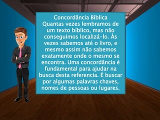 Concordância Bíblica
Quantas vezes lembramos de
um texto bíblico, mas não
conseguimos localizá-lo. Às
vezes sabemos até o livro, e
mesmo assim não sabemos
exatamente onde o mesmo se
encontra. Uma concordância é
fundamental para ajudar na
busca desta referencia. É buscar
por algumas palavras chaves,
nomes de pessoas ou lugares.
 