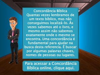 Concordância Bíblica
Quantas vezes lembramos de
um texto bíblico, mas não
conseguimos localizá-lo. Às
vezes sabemos até o livro, e
mesmo assim não sabemos
exatamente onde o mesmo se
encontra. Uma concordância é
fundamental para ajudar na
busca desta referencia. É buscar
por algumas palavras chaves,
nomes de pessoas ou lugares.
Para acessar a Concordância
Bíblica online, clique aqui.
 