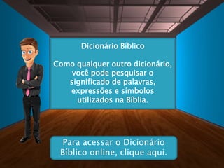 Dicionário Bíblico
Como qualquer outro dicionário,
você pode pesquisar o
significado de palavras,
expressões e símbolos
utilizados na Bíblia.
Para acessar o Dicionário
Bíblico online, clique aqui.
 
