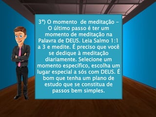 3º) O momento de meditação -
O último passo é ter um
momento de meditação na
Palavra de DEUS. Leia Salmo 1:1
a 3 e medite. É preciso que você
se dedique à meditação
diariamente. Selecione um
momento específico, escolha um
lugar especial a sós com DEUS. É
bom que tenha um plano de
estudo que se constitua de
passos bem simples.
 