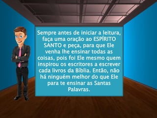 Sempre antes de iniciar a leitura,
faça uma oração ao ESPÍRITO
SANTO e peça, para que Ele
venha lhe ensinar todas as
coisas, pois foi Ele mesmo quem
inspirou os escritores a escrever
cada livros da Bíblia. Então, não
há ninguém melhor do que Ele
para te ensinar as Santas
Palavras.
 
