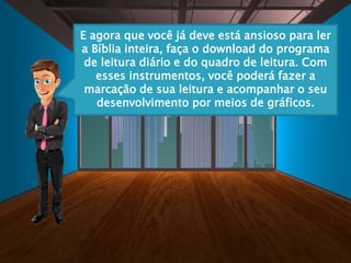 E agora que você já deve está ansioso para ler
a Bíblia inteira, faça o download do programa
de leitura diário e do quadro de leitura. Com
esses instrumentos, você poderá fazer a
marcação de sua leitura e acompanhar o seu
desenvolvimento por meios de gráficos.
 