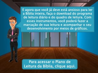 E agora que você já deve está ansioso para ler
a Bíblia inteira, faça o download do programa
de leitura diário e do quadro de leitura. Com
esses instrumentos, você poderá fazer a
marcação de sua leitura e acompanhar o seu
desenvolvimento por meios de gráficos.
Para acessar o Plano de
Leitura da Bíblia, clique aqui.
 