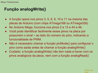 Função analogWrite()
● A função opera nos pinos 3, 5, 6, 9, 10 e 11 na maioria das
placas de Arduino (com chips ATmega168 ou ATmega328).
● No Arduino Mega, funciona nos pinos 2 a 13 e 44 a 46.
● Você pode identificar facilmente esses pinos na placa por
possuírem o sinal ~ ao lado do número do pino, indicando a
funcionalidade de PWM.
● Não é necessário chamar a função pinMode() para configurar o
pino como saída antes de chamar a função analogWrite()
● Cuidado: a função analogWrite() não tem nada a haver com os
pinos analógicos da placa, nem com a função analogRead()
Bóson Treinamentos
Fábio dos
 
