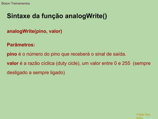 Sintaxe da função analogWrite()
analogWrite(pino, valor)
Parâmetros:
pino é o número do pino que receberá o sinal de saída.
valor é a razão cíclica (duty cicle), um valor entre 0 e 255 (sempre
desligado a sempre ligado)
Bóson Treinamentos
Fábio dos
 