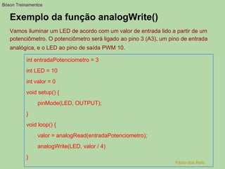 Exemplo da função analogWrite()
Vamos iluminar um LED de acordo com um valor de entrada lido a partir de um
potenciômetro. O potenciômetro será ligado ao pino 3 (A3), um pino de entrada
analógica, e o LED ao pino de saída PWM 10.
int entradaPotenciometro = 3
int LED = 10
int valor = 0
void setup() {
pinMode(LED, OUTPUT);
}
void loop() {
valor = analogRead(entradaPotenciometro);
analogWrite(LED, valor / 4)
}
Bóson Treinamentos
Fábio dos Reis
 